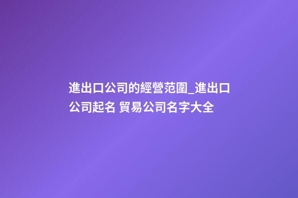 進出口公司的經營范圍_進出口公司起名 貿易公司名字大全-第1張-公司起名-玄機派